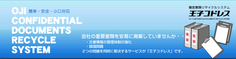 OJI CONFIDENTIAL DOCUMENTS RECYCLE SYSTEM
会社の重要書類を安易に廃棄していませんか・・・
　・文書情報の管理体制の強化
　・環境問題
２つの問題を同時に解決するサービスが「王子コドレス」です。
簡単・安全・小口対応